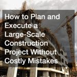How to Plan and Execute a Large-Scale Construction Project Without Costly Mistakes